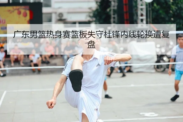 广东男篮热身赛篮板失守杜锋内线轮换遭复盘